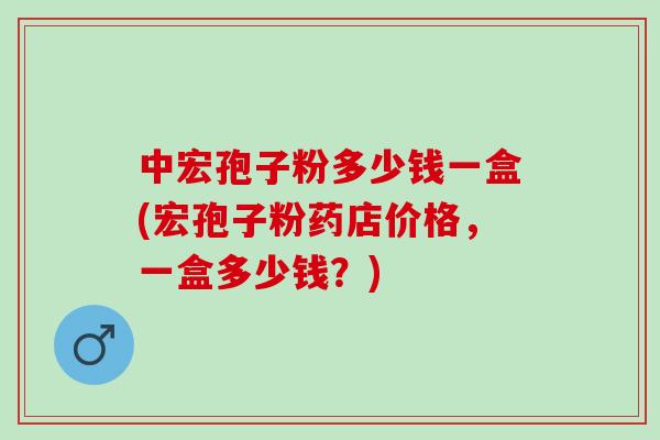 中宏孢子粉多少钱一盒(宏孢子粉药店价格,一盒多少钱?) 中宏孢子粉多少钱一盒(宏孢子粉药店价格,一盒多少钱?)