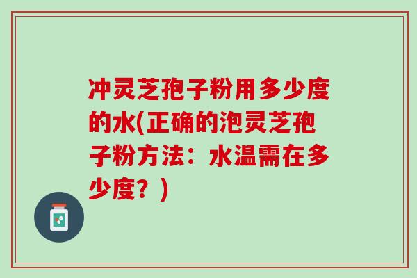 冲灵芝孢子粉用多少度的水(正确的泡灵芝孢子粉方法：水温需在多少度？)