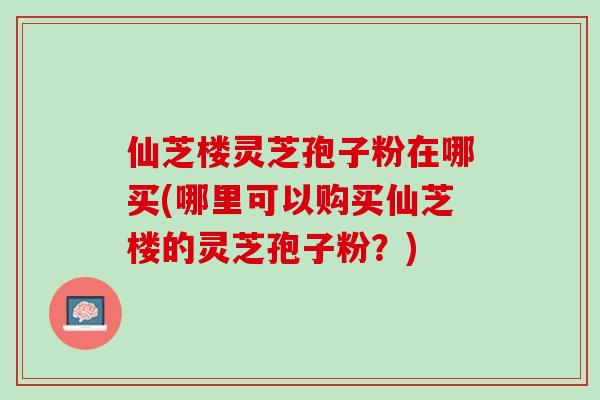 仙芝楼灵芝孢子粉在哪买(哪里可以购买仙芝楼的灵芝孢子粉？)