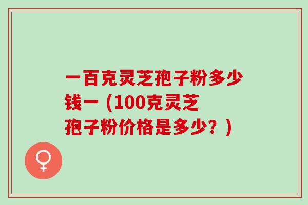 一百克灵芝孢子粉多少钱一 (100克灵芝孢子粉价格是多少？)