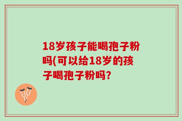 18岁孩子能喝孢子粉吗(可以给18岁的孩子喝孢子粉吗？