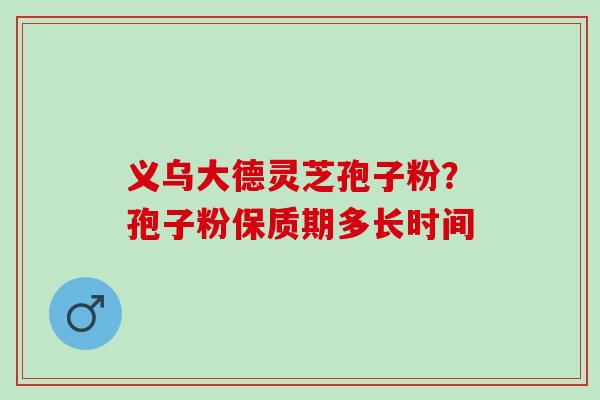 义乌大德灵芝孢子粉？孢子粉保质期多长时间