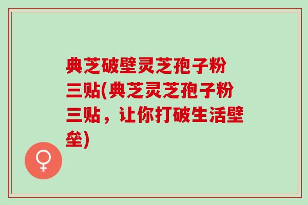 典芝破壁灵芝孢子粉 三贴(典芝灵芝孢子粉三贴,让你打破生活壁垒) 典芝破壁灵芝孢子粉 三贴(典芝灵芝孢子粉三贴,让你打破生活壁垒)