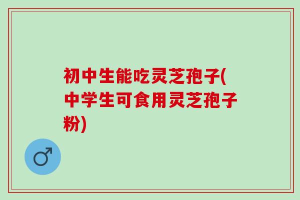 初中生能吃灵芝孢子(中学生可食用灵芝孢子粉)