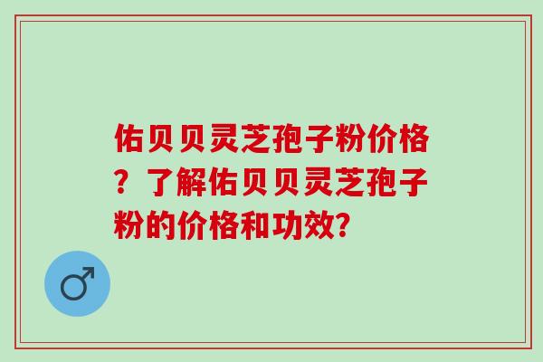 佑贝贝灵芝孢子粉价格?了解佑贝贝灵芝孢子粉的价格和功效? 佑贝贝灵芝孢子粉价格?了解佑贝贝灵芝孢子粉的价格和功效?