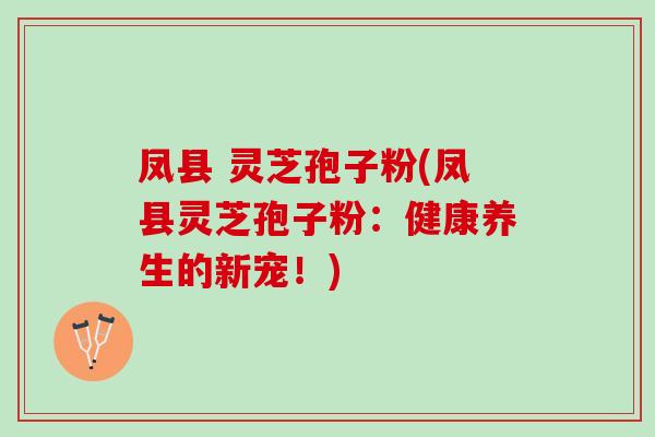 凤县 灵芝孢子粉(凤县灵芝孢子粉:健康养生的新宠!) 凤县 灵芝孢子粉(凤县灵芝孢子粉:健康养生的新宠!)