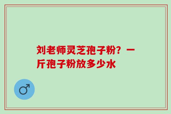 刘老师灵芝孢子粉？一斤孢子粉放多少水