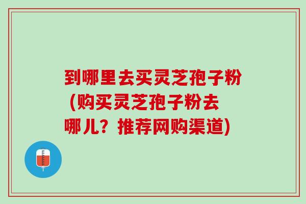 到哪里去买灵芝孢子粉 (购买灵芝孢子粉去哪儿？推荐网购渠道)