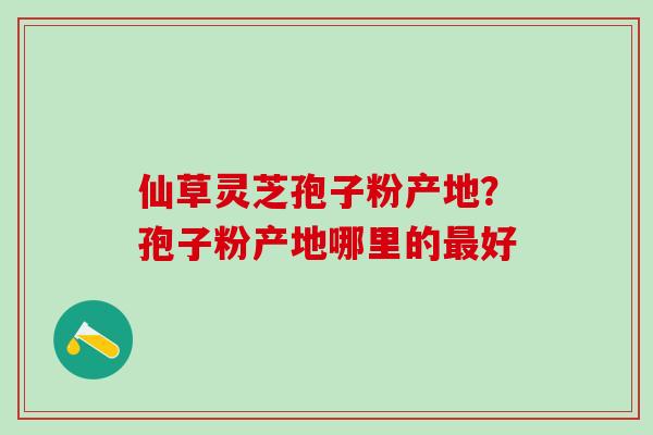 仙草灵芝孢子粉产地？孢子粉产地哪里的最好