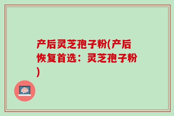 产后灵芝孢子粉(产后恢复首选:灵芝孢子粉) 产后灵芝孢子粉(产后恢复首选:灵芝孢子粉)