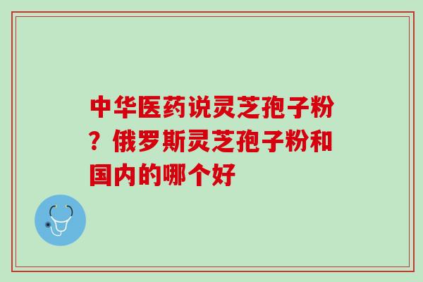 中华医药说灵芝孢子粉？俄罗斯灵芝孢子粉和国内的哪个好