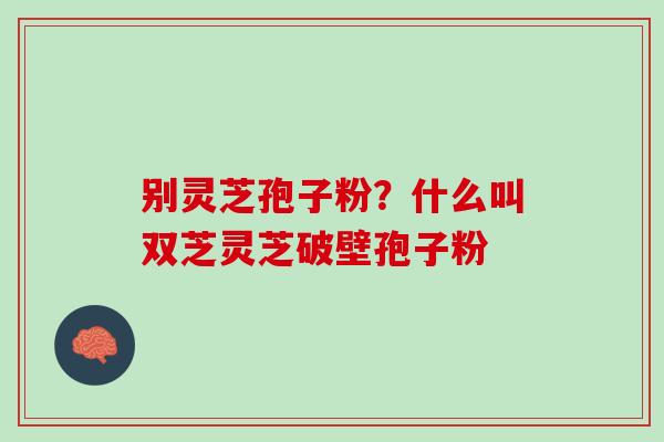 别灵芝孢子粉？什么叫双芝灵芝破壁孢子粉