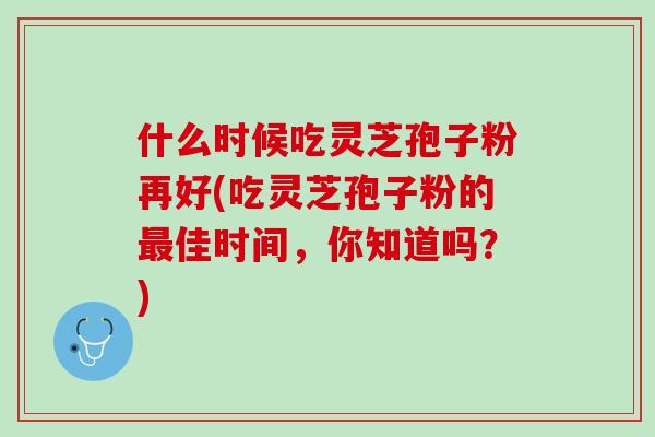 什么时候吃灵芝孢子粉再好(吃灵芝孢子粉的最佳时间，你知道吗？)