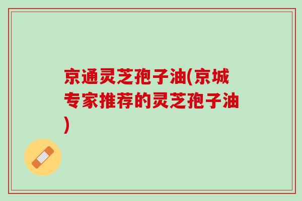 京通灵芝孢子油(京城专家推荐的灵芝孢子油)