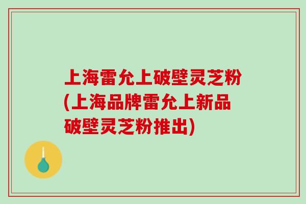 上海雷允上破壁灵芝粉(上海品牌雷允上新品破壁灵芝粉推出) 上海雷允上破壁灵芝粉(上海品牌雷允上新品破壁灵芝粉推出)