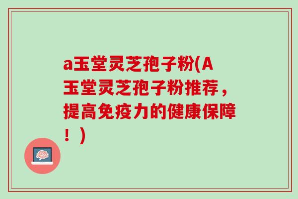 a玉堂灵芝孢子粉(A玉堂灵芝孢子粉推荐，提高免疫力的健康保障！)