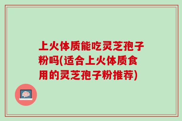 上火体质能吃灵芝孢子粉吗(适合上火体质食用的灵芝孢子粉推荐)