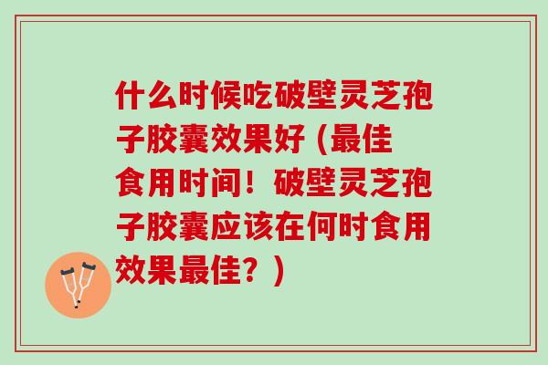 什么时候吃破壁灵芝孢子胶囊效果好 (佳食用时间!破壁灵芝孢子胶囊应该在何时食用效果佳?) 什么时候吃破壁灵芝孢子胶囊效果好 (佳食用时间!破壁灵芝孢子胶囊应该在何时食用效果佳?)