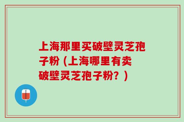 上海那里买破壁灵芝孢子粉 (上海哪里有卖破壁灵芝孢子粉？)