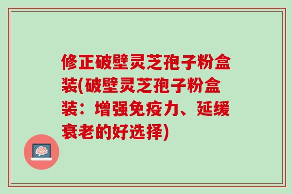 修正破壁灵芝孢子粉盒装(破壁灵芝孢子粉盒装：增强免疫力、延缓衰老的好选择)