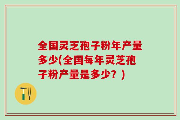 全国灵芝孢子粉年产量多少(全国每年灵芝孢子粉产量是多少？)