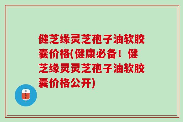 健芝缘灵芝孢子油软胶囊价格(健康必备！健芝缘灵灵芝孢子油软胶囊价格公开)