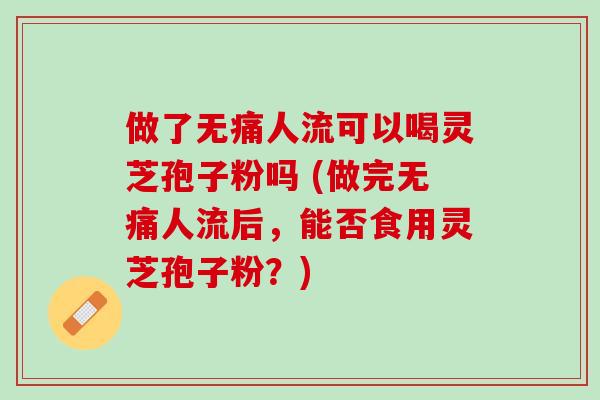 做了无痛人流可以喝灵芝孢子粉吗 (做完无痛人流后，能否食用灵芝孢子粉？)