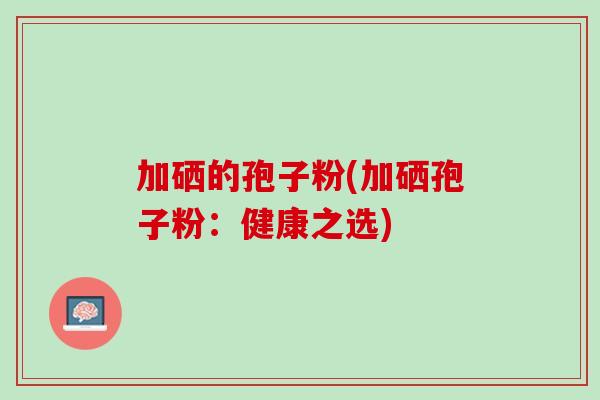 加硒的孢子粉(加硒孢子粉:健康之选) 加硒的孢子粉(加硒孢子粉:健康之选)