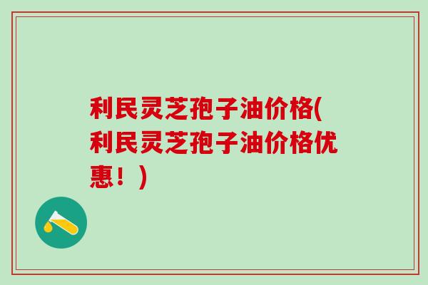 利民灵芝孢子油价格(利民灵芝孢子油价格优惠!) 利民灵芝孢子油价格(利民灵芝孢子油价格优惠!)