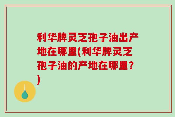 利华牌灵芝孢子油出产地在哪里(利华牌灵芝孢子油的产地在哪里？)