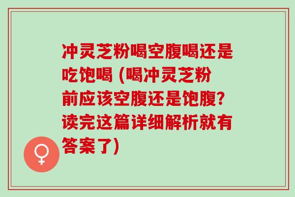 冲灵芝粉喝空腹喝还是吃饱喝 (喝冲灵芝粉前应该空腹还是饱腹?读完这篇详细解析就有答案了) 冲灵芝粉喝空腹喝还是吃饱喝 (喝冲灵芝粉前应该空腹还是饱腹?读完这篇详细解析就有答案了)