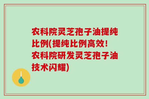 农科院灵芝孢子油提纯比例(提纯比例高效！农科院研发灵芝孢子油技术闪耀)