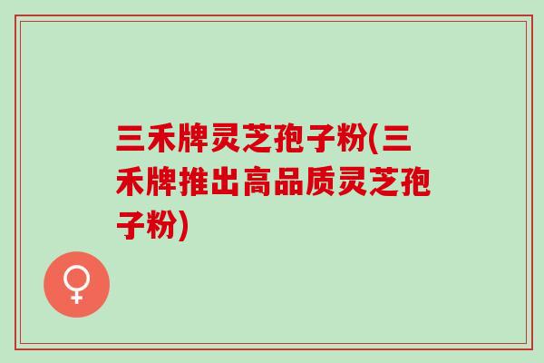 三禾牌灵芝孢子粉(三禾牌推出高品质灵芝孢子粉)