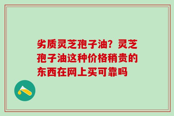 劣质灵芝孢子油？灵芝孢子油这种价格稍贵的东西在网上买可靠吗