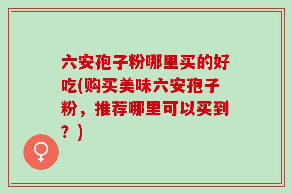 六安孢子粉哪里买的好吃(购买美味六安孢子粉，推荐哪里可以买到？)