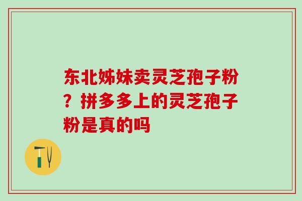东北姊妹卖灵芝孢子粉?拼多多上的灵芝孢子粉是真的吗 东北姊妹卖灵芝孢子粉?拼多多上的灵芝孢子粉是真的吗