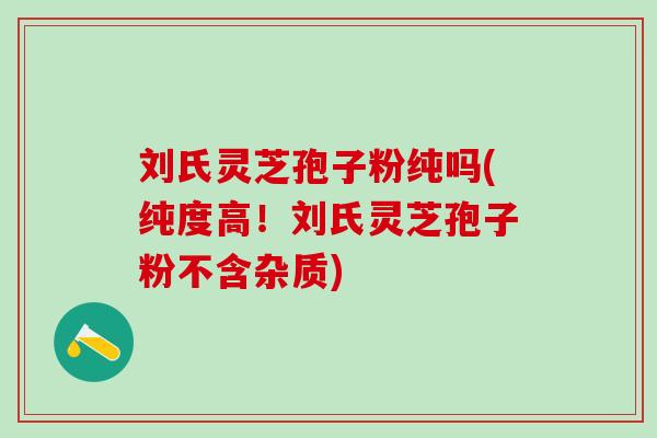 刘氏灵芝孢子粉纯吗(纯度高！刘氏灵芝孢子粉不含杂质)