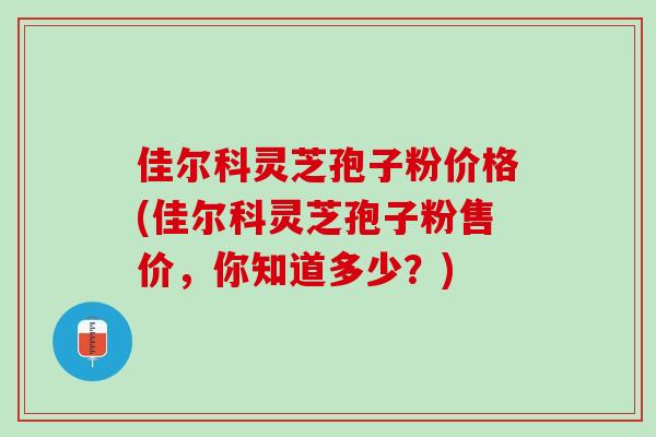 佳尔科灵芝孢子粉价格(佳尔科灵芝孢子粉售价，你知道多少？)