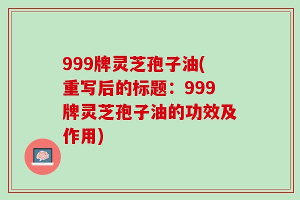 999牌灵芝孢子油(重写后的标题：999牌灵芝孢子油的功效及作用)