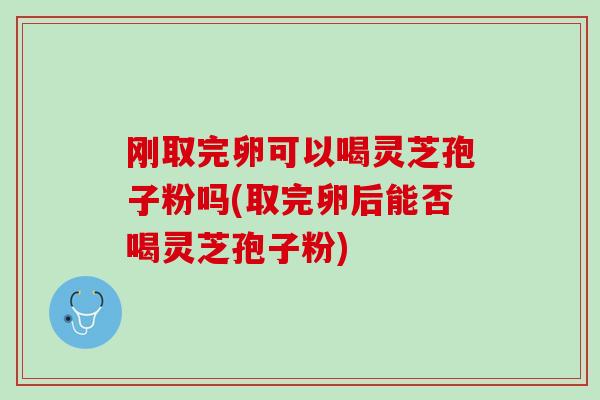 刚取完卵可以喝灵芝孢子粉吗(取完卵后能否喝灵芝孢子粉)