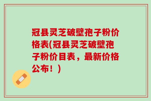 冠县灵芝破壁孢子粉价格表(冠县灵芝破壁孢子粉价目表，最新价格公布！)