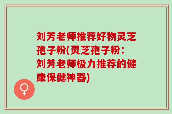 刘芳老师推荐好物灵芝孢子粉(灵芝孢子粉:刘芳老师极力推荐的健康保健神器) 刘芳老师推荐好物灵芝孢子粉(灵芝孢子粉:刘芳老师极力推荐的健康保健神器)