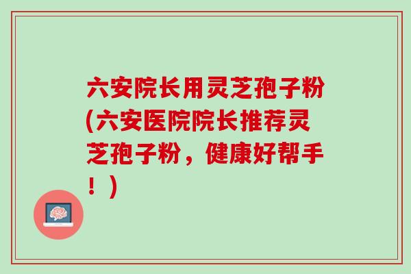六安院长用灵芝孢子粉(六安医院院长推荐灵芝孢子粉，健康好帮手！)