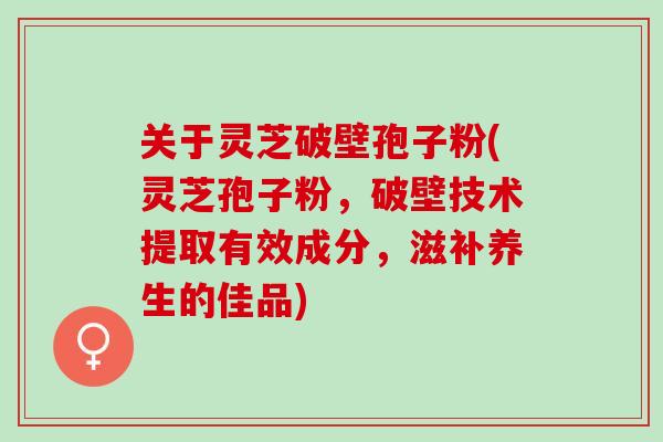 关于灵芝破壁孢子粉(灵芝孢子粉,破壁技术提取有效成分,滋补养生的佳品) 关于灵芝破壁孢子粉(灵芝孢子粉,破壁技术提取有效成分,滋补养生的佳品)