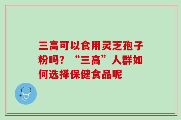 可以食用灵芝孢子粉吗?“”人群如何选择保健食品呢 可以食用灵芝孢子粉吗?“”人群如何选择保健食品呢