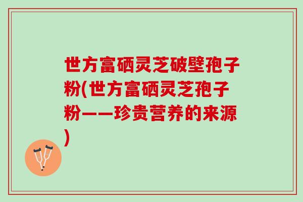 世方富硒灵芝破壁孢子粉(世方富硒灵芝孢子粉——珍贵营养的来源)