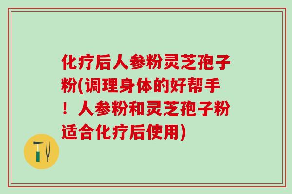 后人参粉灵芝孢子粉(调理身体的好帮手！人参粉和灵芝孢子粉适合后使用)