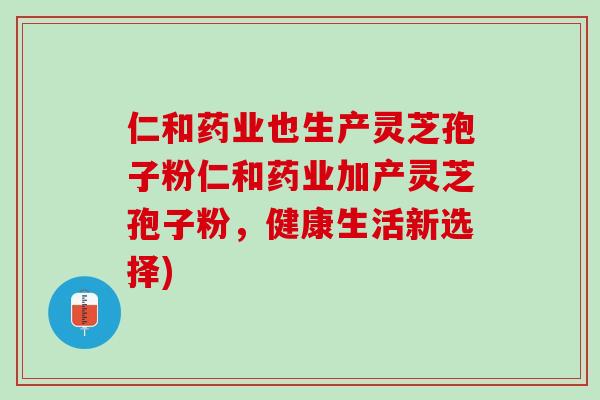仁和药业也生产灵芝孢子粉仁和药业加产灵芝孢子粉，健康生活新选择)