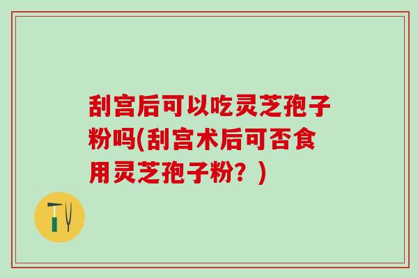 刮宫后可以吃灵芝孢子粉吗(刮宫术后可否食用灵芝孢子粉？)