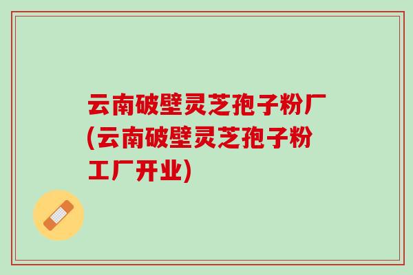 云南破壁灵芝孢子粉厂(云南破壁灵芝孢子粉工厂开业)